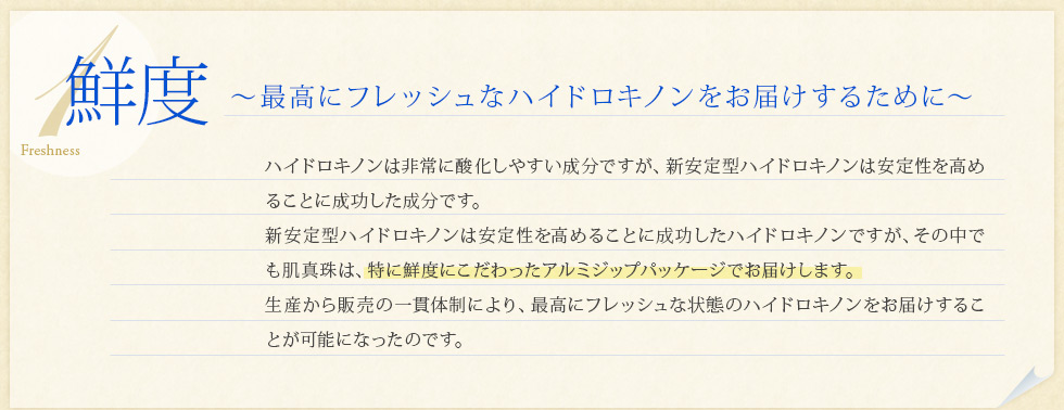 「鮮度」最高にフレッシュなハイドロキノンをお届けするために。ハイドロキノンは非常に酸化しやすい成分ですが、W安定ハイドロキノンクリームは安定性を高めることに成功した成分です。W安定ハイドロキノンクリームは安定性を高めることに成功したハイドロキノンですが、その中でも肌真珠は、特に鮮度にこだわったアルミジップパッケージでお届けします。	生産から販売の一貫体制により、最高にフレッシュな状態のハイドロキノンをお届けすることが可能になったのです。