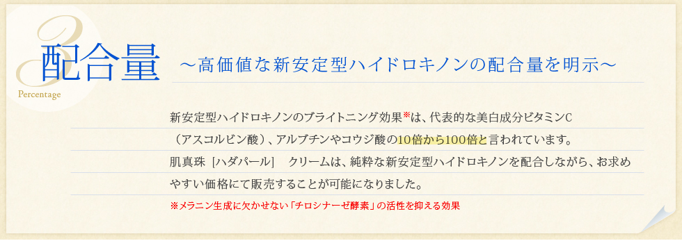 「配合量」高価値なW安定ハイドロキノンクリームの配合量を明示。W安定ハイドロキノンクリームのブライトニング効果は、代表的な美白成分ビタミンC（アスコルビン酸）、アルブチンやコウジ酸の10倍から100倍と言われています。肌真珠「ハダパール」クリームは、純粋なW安定ハイドロキノンクリームを配合しながら、お求めやすい価格にて販売することが可能になりました。