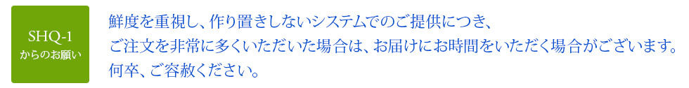 鮮度を重視し、作り置きしないシステムでのご提供につき、ご注文を非常に多くいただいた場合は、お届けにお時間をいただく場合がございます。